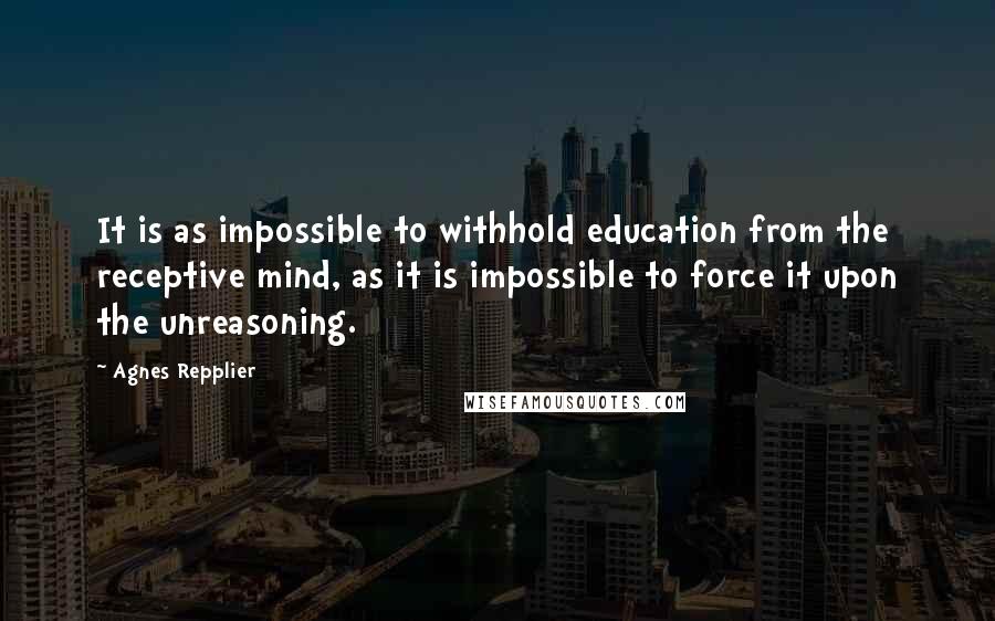 Agnes Repplier Quotes: It is as impossible to withhold education from the receptive mind, as it is impossible to force it upon the unreasoning.