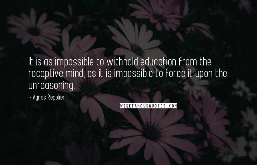 Agnes Repplier Quotes: It is as impossible to withhold education from the receptive mind, as it is impossible to force it upon the unreasoning.