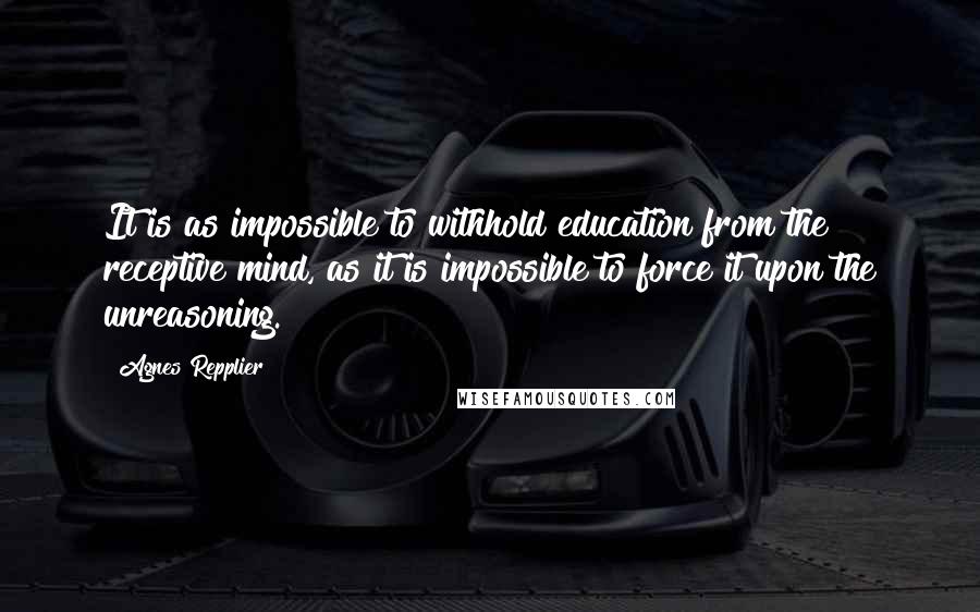 Agnes Repplier Quotes: It is as impossible to withhold education from the receptive mind, as it is impossible to force it upon the unreasoning.