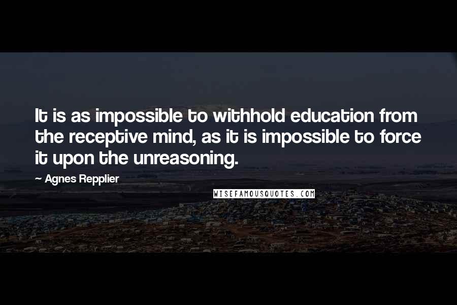 Agnes Repplier Quotes: It is as impossible to withhold education from the receptive mind, as it is impossible to force it upon the unreasoning.