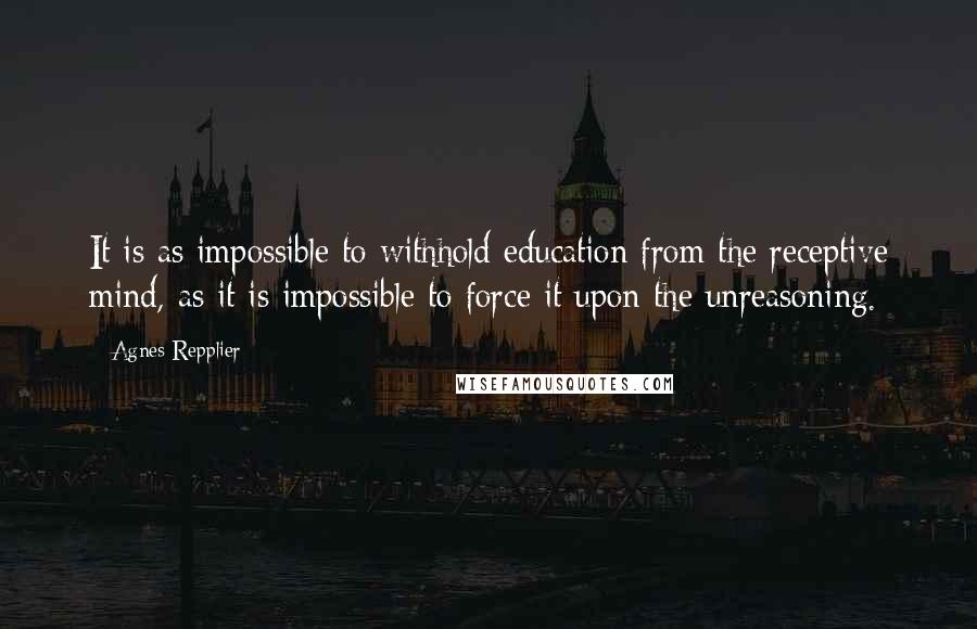 Agnes Repplier Quotes: It is as impossible to withhold education from the receptive mind, as it is impossible to force it upon the unreasoning.
