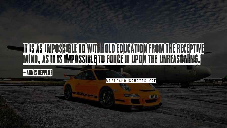 Agnes Repplier Quotes: It is as impossible to withhold education from the receptive mind, as it is impossible to force it upon the unreasoning.