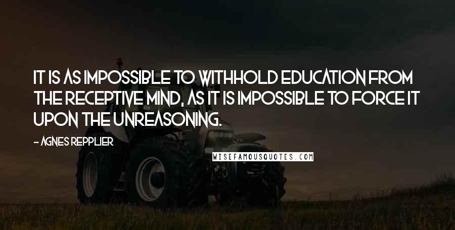 Agnes Repplier Quotes: It is as impossible to withhold education from the receptive mind, as it is impossible to force it upon the unreasoning.