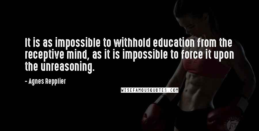 Agnes Repplier Quotes: It is as impossible to withhold education from the receptive mind, as it is impossible to force it upon the unreasoning.