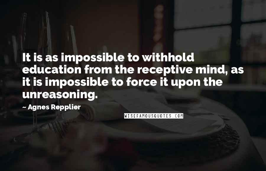 Agnes Repplier Quotes: It is as impossible to withhold education from the receptive mind, as it is impossible to force it upon the unreasoning.