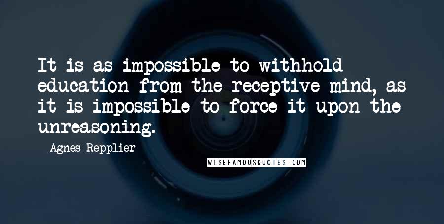 Agnes Repplier Quotes: It is as impossible to withhold education from the receptive mind, as it is impossible to force it upon the unreasoning.