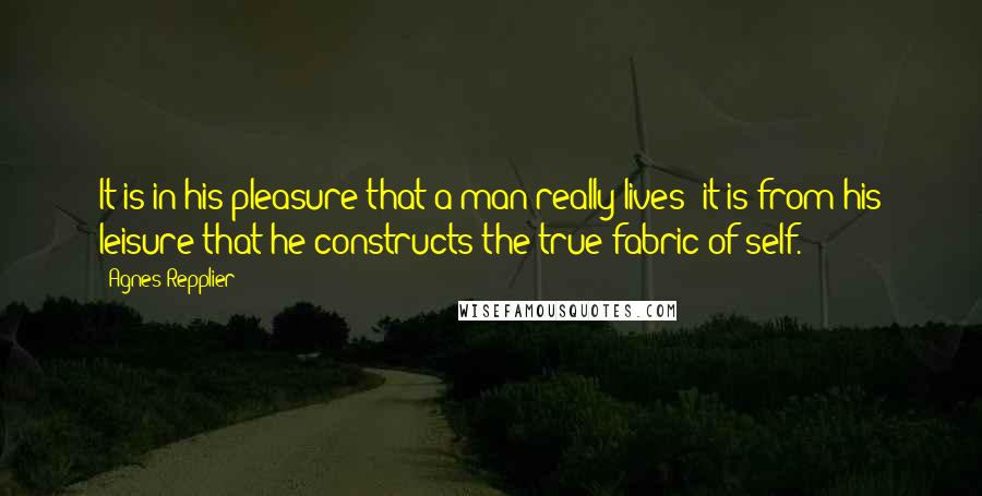 Agnes Repplier Quotes: It is in his pleasure that a man really lives; it is from his leisure that he constructs the true fabric of self.