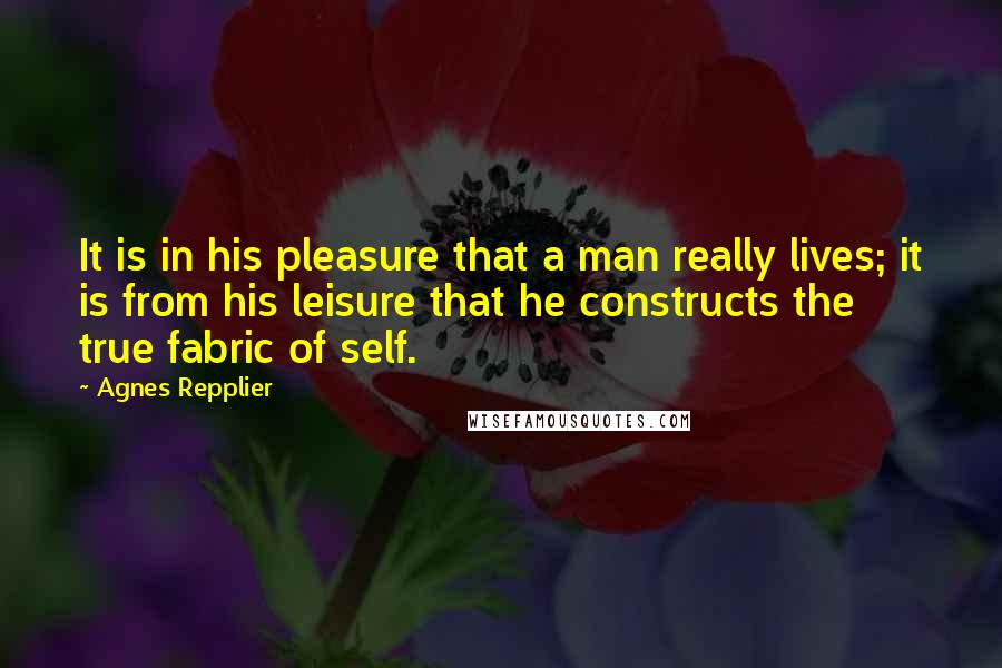 Agnes Repplier Quotes: It is in his pleasure that a man really lives; it is from his leisure that he constructs the true fabric of self.