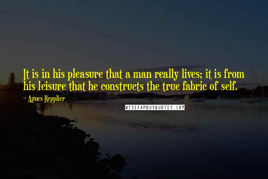 Agnes Repplier Quotes: It is in his pleasure that a man really lives; it is from his leisure that he constructs the true fabric of self.