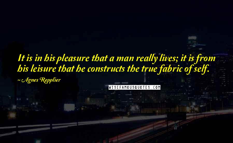 Agnes Repplier Quotes: It is in his pleasure that a man really lives; it is from his leisure that he constructs the true fabric of self.