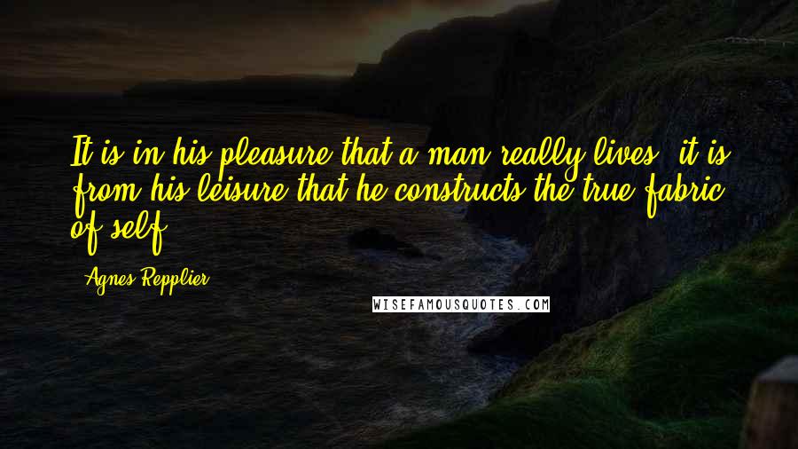 Agnes Repplier Quotes: It is in his pleasure that a man really lives; it is from his leisure that he constructs the true fabric of self.