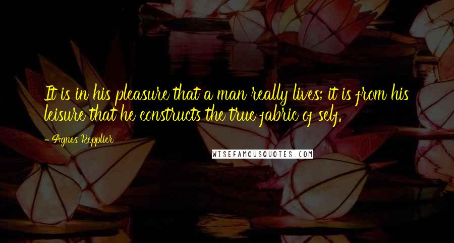 Agnes Repplier Quotes: It is in his pleasure that a man really lives; it is from his leisure that he constructs the true fabric of self.