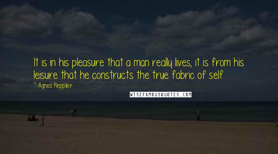 Agnes Repplier Quotes: It is in his pleasure that a man really lives; it is from his leisure that he constructs the true fabric of self.