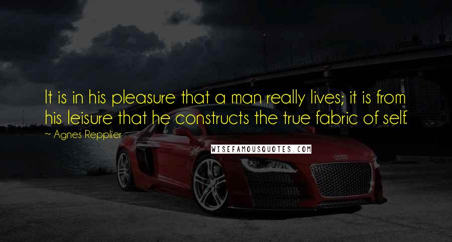 Agnes Repplier Quotes: It is in his pleasure that a man really lives; it is from his leisure that he constructs the true fabric of self.