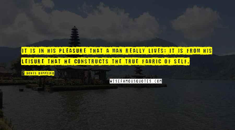 Agnes Repplier Quotes: It is in his pleasure that a man really lives; it is from his leisure that he constructs the true fabric of self.