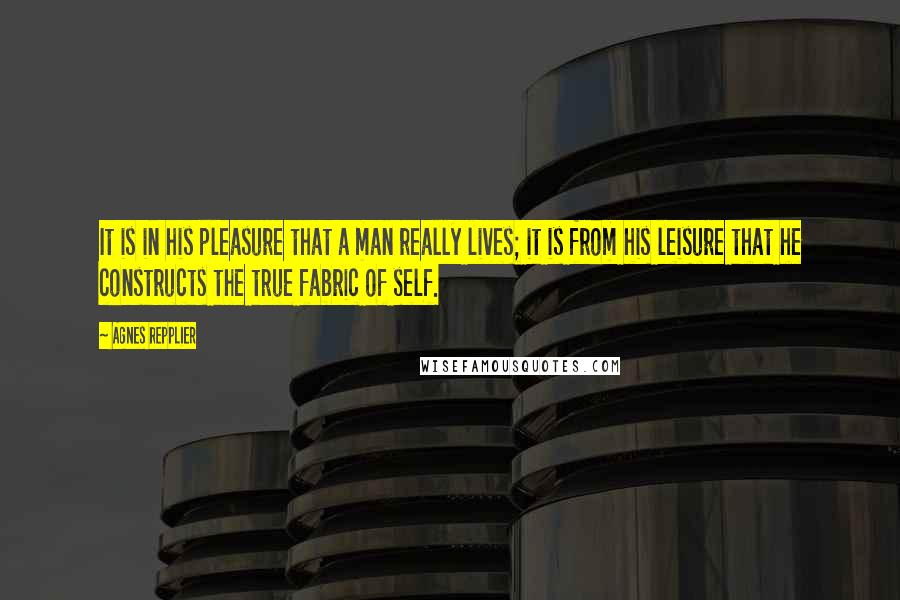 Agnes Repplier Quotes: It is in his pleasure that a man really lives; it is from his leisure that he constructs the true fabric of self.