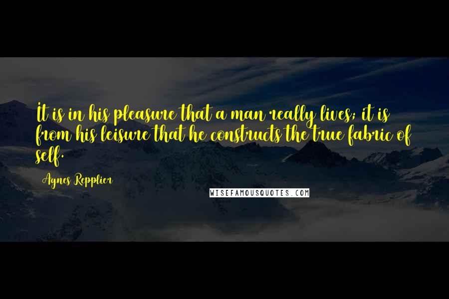 Agnes Repplier Quotes: It is in his pleasure that a man really lives; it is from his leisure that he constructs the true fabric of self.