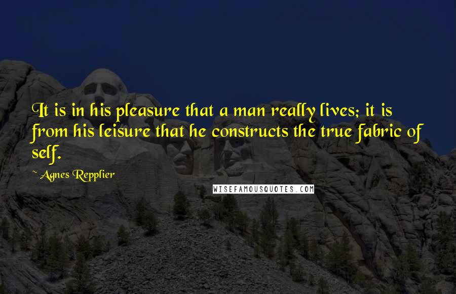 Agnes Repplier Quotes: It is in his pleasure that a man really lives; it is from his leisure that he constructs the true fabric of self.