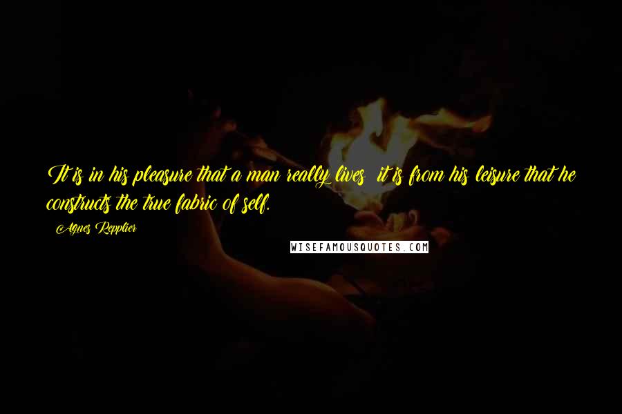 Agnes Repplier Quotes: It is in his pleasure that a man really lives; it is from his leisure that he constructs the true fabric of self.