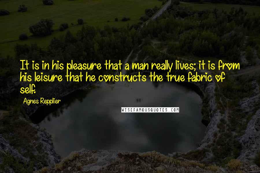 Agnes Repplier Quotes: It is in his pleasure that a man really lives; it is from his leisure that he constructs the true fabric of self.