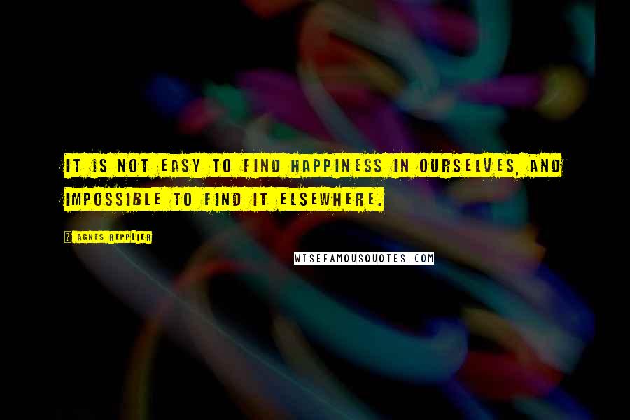 Agnes Repplier Quotes: It is not easy to find happiness in ourselves, and impossible to find it elsewhere.