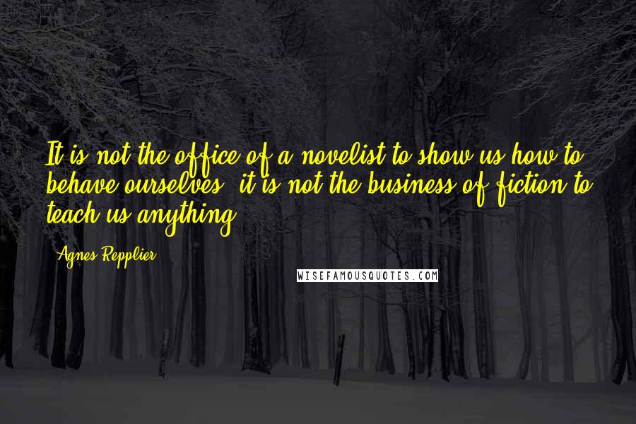 Agnes Repplier Quotes: It is not the office of a novelist to show us how to behave ourselves; it is not the business of fiction to teach us anything.