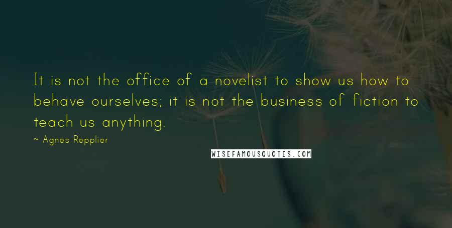 Agnes Repplier Quotes: It is not the office of a novelist to show us how to behave ourselves; it is not the business of fiction to teach us anything.