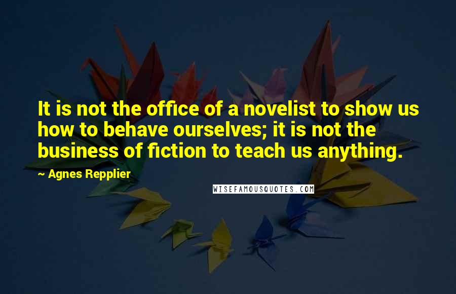 Agnes Repplier Quotes: It is not the office of a novelist to show us how to behave ourselves; it is not the business of fiction to teach us anything.