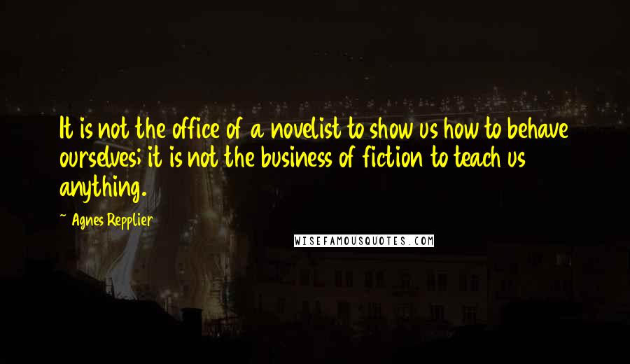 Agnes Repplier Quotes: It is not the office of a novelist to show us how to behave ourselves; it is not the business of fiction to teach us anything.