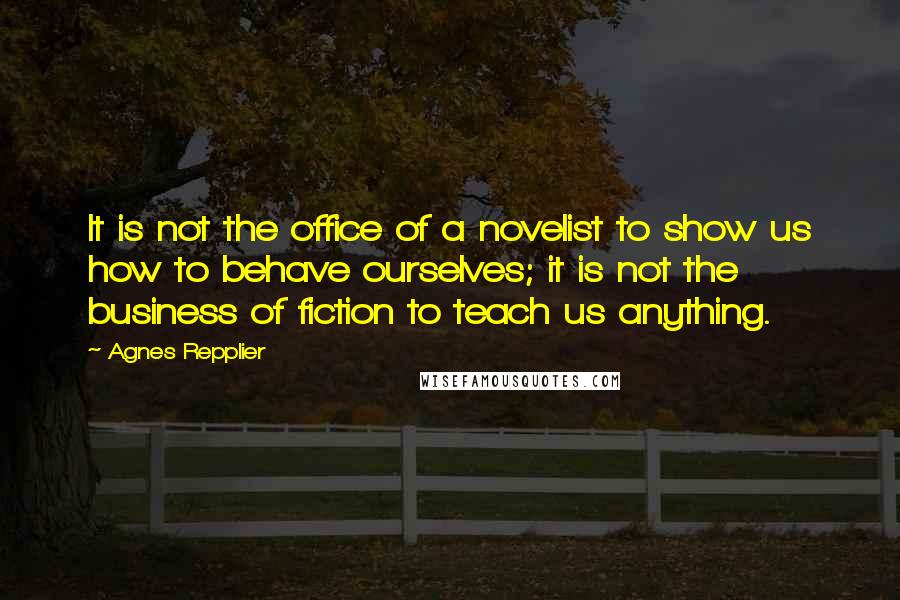 Agnes Repplier Quotes: It is not the office of a novelist to show us how to behave ourselves; it is not the business of fiction to teach us anything.