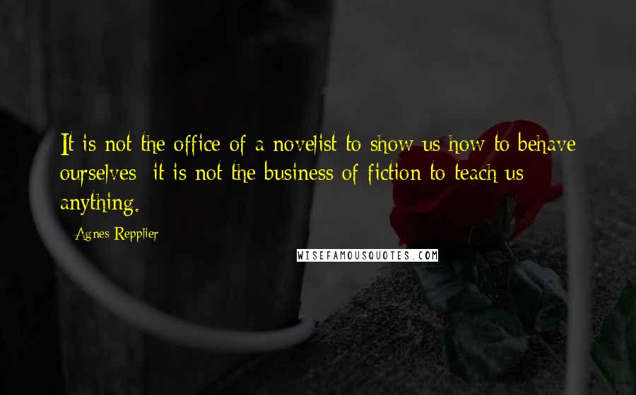 Agnes Repplier Quotes: It is not the office of a novelist to show us how to behave ourselves; it is not the business of fiction to teach us anything.