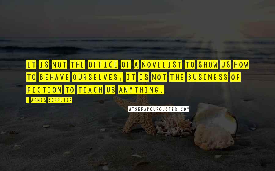 Agnes Repplier Quotes: It is not the office of a novelist to show us how to behave ourselves; it is not the business of fiction to teach us anything.