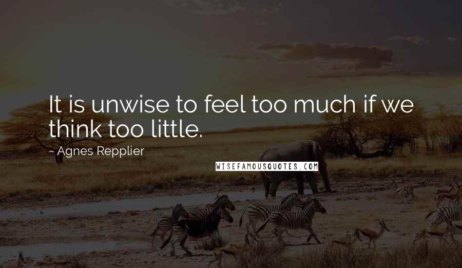 Agnes Repplier Quotes: It is unwise to feel too much if we think too little.