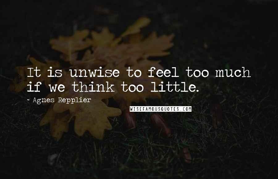 Agnes Repplier Quotes: It is unwise to feel too much if we think too little.