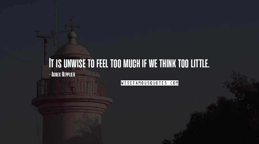 Agnes Repplier Quotes: It is unwise to feel too much if we think too little.