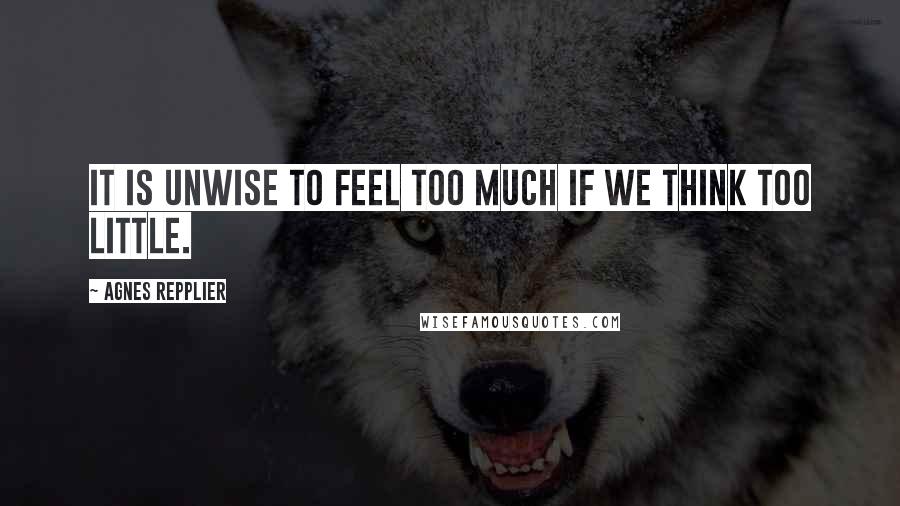 Agnes Repplier Quotes: It is unwise to feel too much if we think too little.