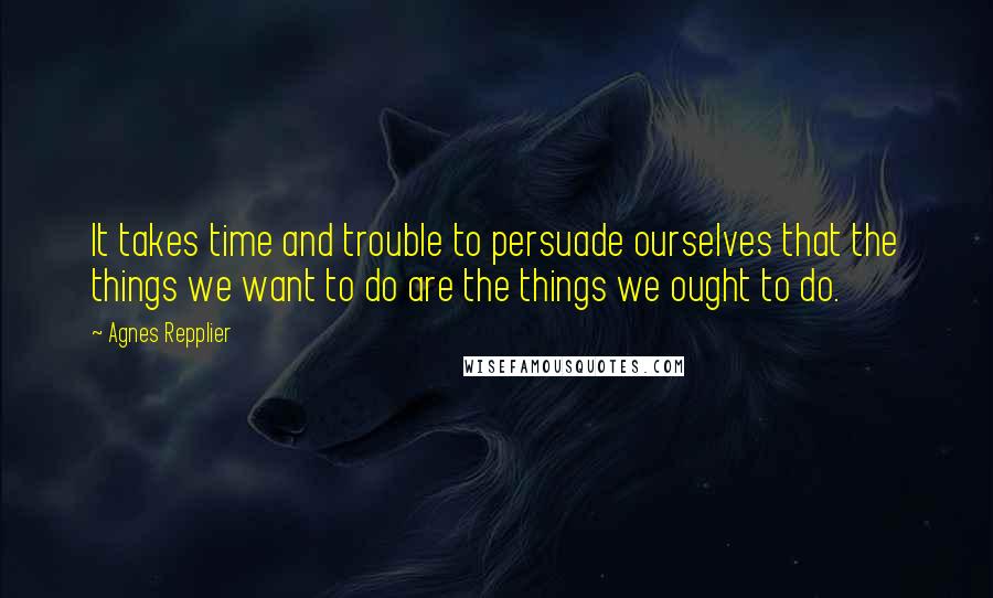 Agnes Repplier Quotes: It takes time and trouble to persuade ourselves that the things we want to do are the things we ought to do.