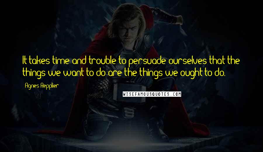 Agnes Repplier Quotes: It takes time and trouble to persuade ourselves that the things we want to do are the things we ought to do.