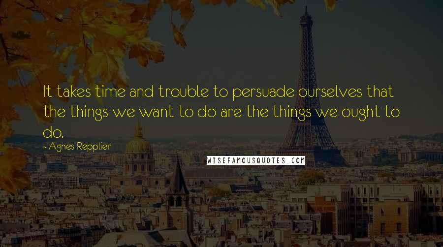 Agnes Repplier Quotes: It takes time and trouble to persuade ourselves that the things we want to do are the things we ought to do.