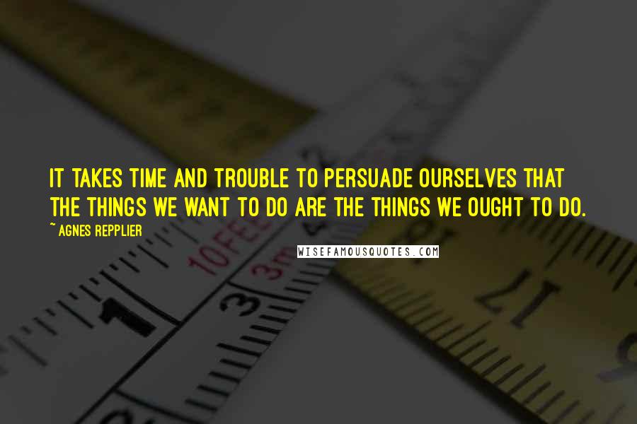 Agnes Repplier Quotes: It takes time and trouble to persuade ourselves that the things we want to do are the things we ought to do.