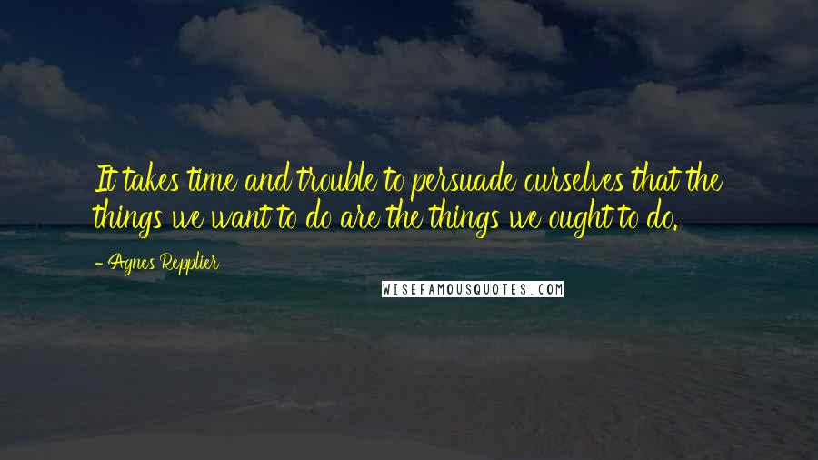 Agnes Repplier Quotes: It takes time and trouble to persuade ourselves that the things we want to do are the things we ought to do.