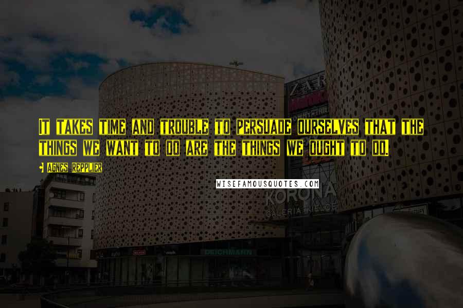 Agnes Repplier Quotes: It takes time and trouble to persuade ourselves that the things we want to do are the things we ought to do.