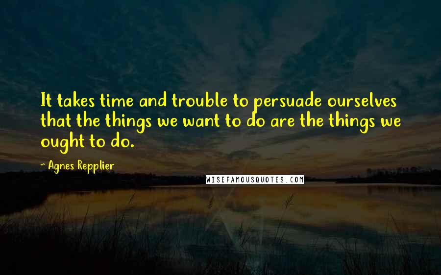 Agnes Repplier Quotes: It takes time and trouble to persuade ourselves that the things we want to do are the things we ought to do.