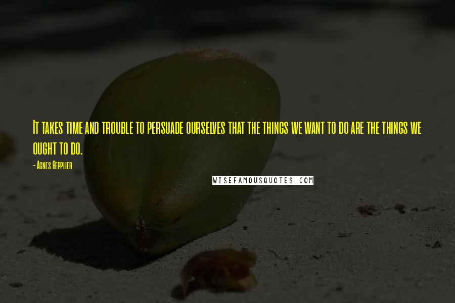 Agnes Repplier Quotes: It takes time and trouble to persuade ourselves that the things we want to do are the things we ought to do.