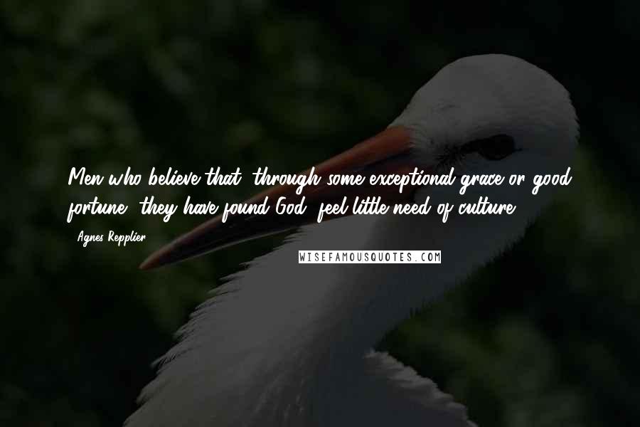 Agnes Repplier Quotes: Men who believe that, through some exceptional grace or good fortune, they have found God, feel little need of culture.