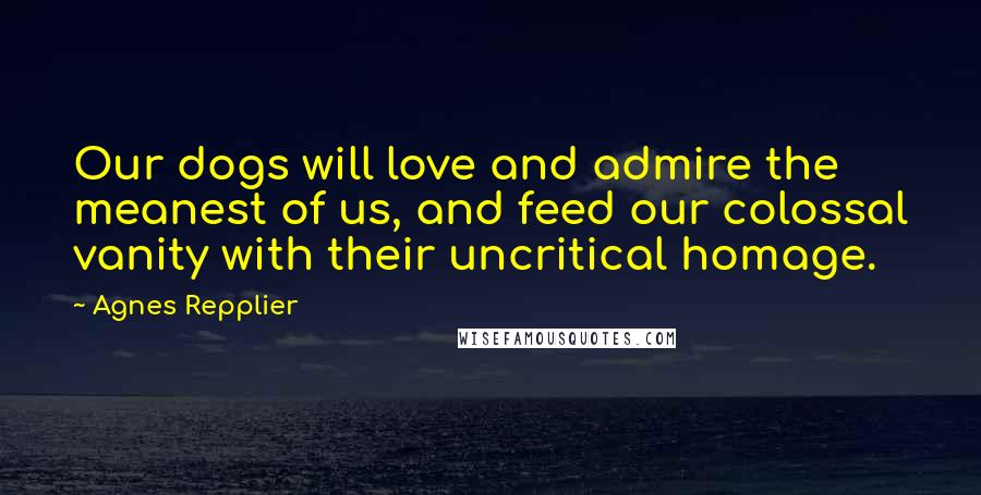 Agnes Repplier Quotes: Our dogs will love and admire the meanest of us, and feed our colossal vanity with their uncritical homage.