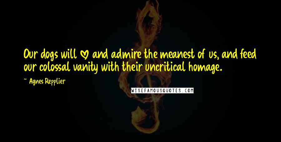 Agnes Repplier Quotes: Our dogs will love and admire the meanest of us, and feed our colossal vanity with their uncritical homage.