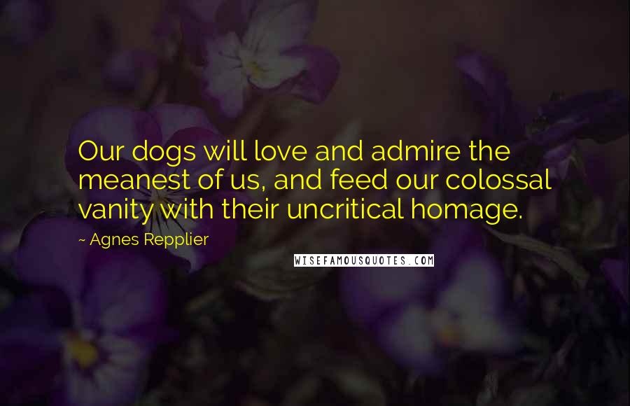 Agnes Repplier Quotes: Our dogs will love and admire the meanest of us, and feed our colossal vanity with their uncritical homage.