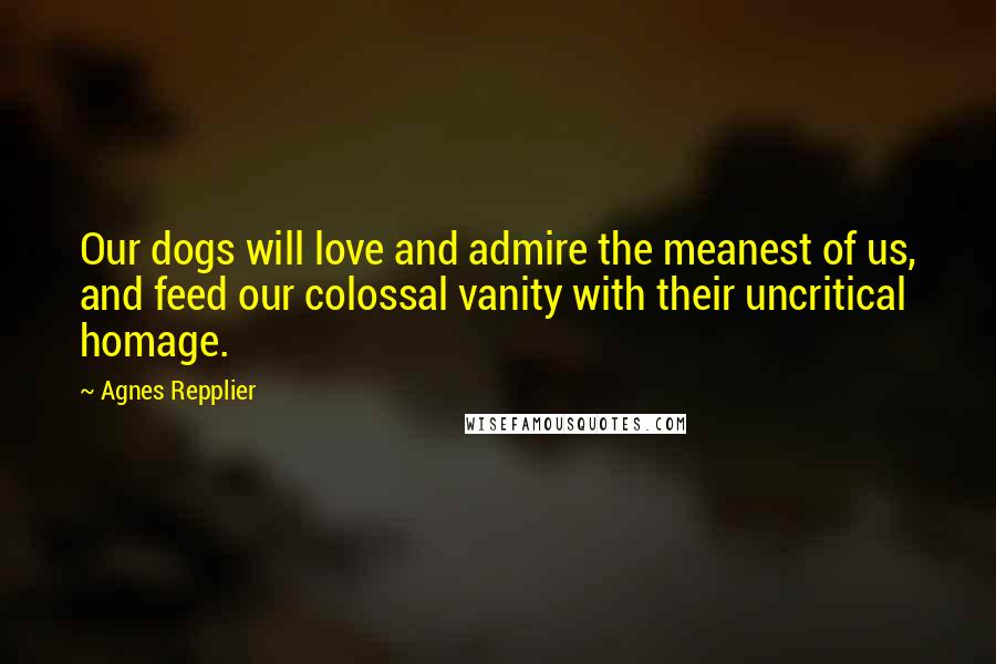 Agnes Repplier Quotes: Our dogs will love and admire the meanest of us, and feed our colossal vanity with their uncritical homage.