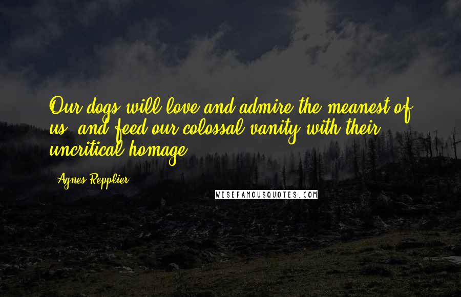 Agnes Repplier Quotes: Our dogs will love and admire the meanest of us, and feed our colossal vanity with their uncritical homage.